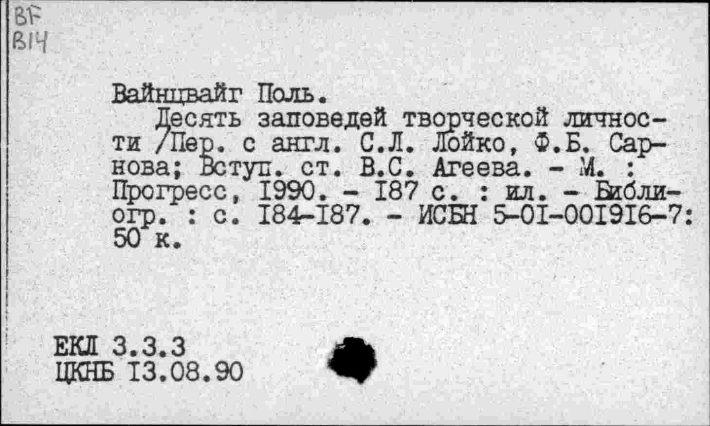 ﻿вн
Вайнцвайг Поль.
Десять заповедей творческой личности /Пер. с англ. С.Л. Лойко, Ф.Б. Сарнова; Вступ. ст. В.С. Агеева. - М. : Прогресс, 1990. - 187 с. : ил. - Вгбли-огр. : с. 184-187. - ИСЫ 5-01-001916-7: 50 к.
ЕКЛ 3.3.3
ЦКНБ 13.08.90